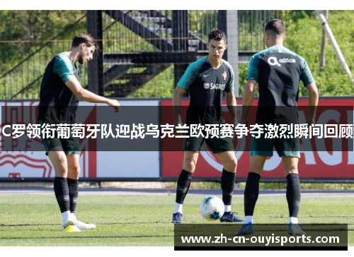 C罗领衔葡萄牙队迎战乌克兰欧预赛争夺激烈瞬间回顾